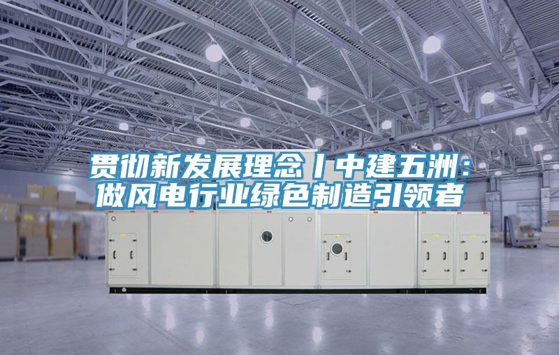 貫徹新發(fā)展理念丨中建五洲：做風電行業(yè)綠色制造引領(lǐng)者